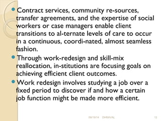 Contract services, community re­sources, 
transfer agreements, and the expertise of social 
workers or case managers enable client 
transitions to al­ternate 
levels of care to occur 
in a continuous, coordi­nated, 
almost seamless 
fashion. 
Through work-redesign and skill-mix 
reallocation, in­stitutions 
are focusing goals on 
achieving efficient client outcomes. 
Work redesign involves studying a job over a 
fixed period to discover if and how a certain 
job function might be made more efficient. 
09/19/14 DHRAVAL 12 
 