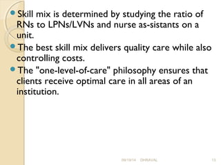 Skill mix is determined by studying the ratio of 
RNs to LPNs/LVNs and nurse as­sistants 
on a 
unit. 
The best skill mix delivers quality care while also 
controlling costs. 
The "one-level-of-care" philosophy ensures that 
clients receive optimal care in all areas of an 
institution. 
09/19/14 DHRAVAL 13 
 