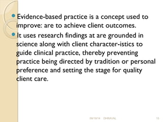 Evidence-based practice is a concept used to 
improve: are to achieve client outcomes. 
It uses research findings at are grounded in 
science along with client character­istics 
to 
guide clinical practice, thereby preventing 
practice being directed by tradition or personal 
preference and setting the stage for quality 
client care. 
09/19/14 DHRAVAL 15 
 