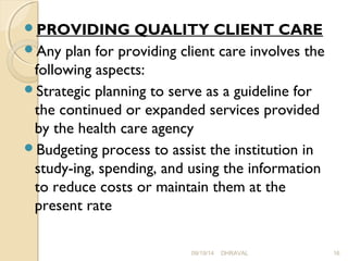 PROVIDING QUALITY CLIENT CARE 
Any plan for providing client care involves the 
following aspects: 
Strategic planning to serve as a guideline for 
the continued or expanded services provided 
by the health care agency 
Budgeting process to assist the institution in 
study­ing, 
spending, and using the information 
to reduce costs or maintain them at the 
present rate 
09/19/14 DHRAVAL 16 
 