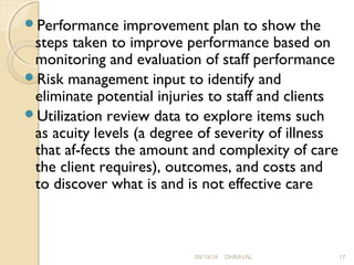 Performance improvement plan to show the 
steps taken to improve performance based on 
monitoring and evaluation of staff performance 
Risk management input to identify and 
eliminate potential injuries to staff and clients 
Utilization review data to explore items such 
as acuity levels (a degree of severity of illness 
that af­fects 
the amount and complexity of care 
the client requires), outcomes, and costs and 
to discover what is and is not effective care 
09/19/14 DHRAVAL 17 
 