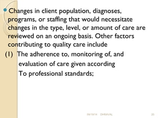 Changes in client population, diagnoses, 
programs, or staffing that would necessitate 
changes in the type, level, or amount of care are 
reviewed on an ongoing basis. Other factors 
contributing to quality care include 
(1) The adherence to, monitoring of, and 
evaluation of care given according 
To professional standards; 
09/19/14 DHRAVAL 20 
 