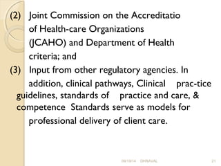 (2) Joint Commission on the Accreditatio 
of Health­care 
Organizations 
(JCAHO) and Department of Health 
criteria; and 
(3) Input from other regulatory agencies. In 
addition, clinical pathways, Clinical prac­tice 
guidelines, standards of practice and care, & 
competence Standards serve as models for 
professional delivery of client care. 
09/19/14 DHRAVAL 21 
 