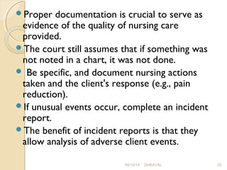 Proper documentation is crucial to serve as 
evidence of the quality of nursing care 
provided. 
The court still assumes that if something was 
not noted in a chart, it was not done. 
 Be specific, and document nursing actions 
taken and the client's response (e.g., pain 
reduction). 
If unusual events occur, complete an incident 
report. 
The benefit of incident reports is that they 
allow analysis of adverse client events. 
09/19/14 DHRAVAL 25 
 