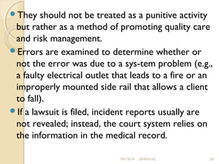 They should not be treated as a punitive activity 
but rather as a method of promoting quality care 
and risk management. 
Errors are examined to determine whether or 
not the error was due to a sys­tem 
problem (e.g., 
a faulty electrical outlet that leads to a fire or an 
improperly mounted side rail that allows a client 
to fall). 
If a lawsuit is filed, incident reports usually are 
not revealed; instead, the court system relies on 
the information in the medical record. 
09/19/14 DHRAVAL 26 
 