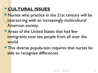 CULTURAL ISSUES 
Nurses who practice in the 21st century will be 
interact­ing 
with an increasingly multicultural 
American society. 
Areas of the United States that had few 
immigrants now see people from all over the 
world. 
This diverse popula­tion 
requires that nurses be 
able to recognize differences 
09/19/14 DHRAVAL 27 
 