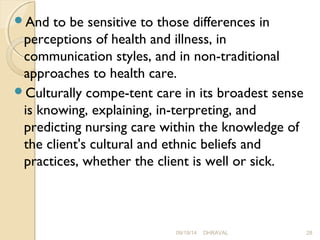 And to be sensitive to those differences in 
perceptions of health and illness, in 
communication styles, and in non-traditional 
approaches to health care. 
Culturally compe­tent 
care in its broadest sense 
is knowing, explaining, in­terpreting, 
and 
predicting nursing care within the knowledge of 
the client's cultural and ethnic beliefs and 
practices, whether the client is well or sick. 
09/19/14 DHRAVAL 28 
 