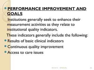 PERFORMANCE IMPROVEMENT AND 
GOALS 
Institutions generally seek to enhance their 
measurement activities as they relate to 
institutional quality indicators. 
These indicators generally include the following: 
Results of basic clinical indicators 
Continuous quality improvement 
Access to care issues 
09/19/14 DHRAVAL 29 
 