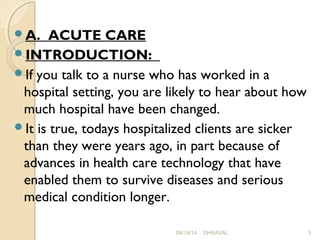 A. ACUTE CARE 
INTRODUCTION: 
If you talk to a nurse who has worked in a 
hospital setting, you are likely to hear about how 
much hospital have been changed. 
It is true, todays hospitalized clients are sicker 
than they were years ago, in part because of 
advances in health care technology that have 
enabled them to survive diseases and serious 
medical condition longer. 
09/19/14 DHRAVAL 3 
 