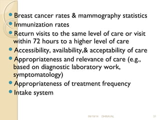 Breast cancer rates & mammography statistics 
Immunization rates 
Return visits to the same level of care or visit 
within 72 hours to a higher level of care 
Accessibility, availability,& acceptability of care 
Appropriateness and relevance of care (e.g., 
based on diagnostic laboratory work, 
symptomatology) 
Appropriateness of treatment frequency 
Intake system 
09/19/14 DHRAVAL 31 
 