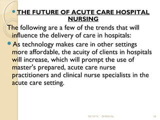 THE FUTURE OF ACUTE CARE HOSPITAL 
NURSING 
The following are a few of the trends that will 
influence the delivery of care in hospitals: 
As technology makes care in other settings 
more affordable, the acuity of clients in hospitals 
will increase, which will prompt the use of 
master's prepared, acute care nurse 
practitioners and clinical nurse specialists in the 
acute care setting. 
09/19/14 DHRAVAL 34 
 
