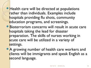 Health care will be directed at populations 
rather than individuals. Examples include 
hospitals providing flu shots, community 
education programs, and screenings. 
Bioterrorism concerns will result in acute care 
hospitals taking the lead for disaster 
preparation. The skills of nurses working in 
acute care will be utilized in a variety of 
settings. 
A growing number of health care workers and 
clients will be immigrants and speak English as a 
second language. 
09/19/14 DHRAVAL 36 
 