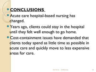CONCLUSIONS 
Acute care hospital-based nursing has 
changed. 
Years ago, clients could stay in the hospital 
until they felt well enough to go home. 
Cost-containment issues have demanded that 
clients today spend as little time as possible in 
acute care and quickly move to less expensive 
areas for care. 
09/19/14 DHRAVAL 38 
 