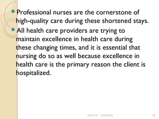 Professional nurses are the cornerstone of 
high-quality care during these shortened stays. 
All health care providers are trying to 
maintain excellence in health care during 
these changing times, and it is essential that 
nursing do so as well because excellence in 
health care is the primary reason the client is 
hospitalized. 
09/19/14 DHRAVAL 39 
 