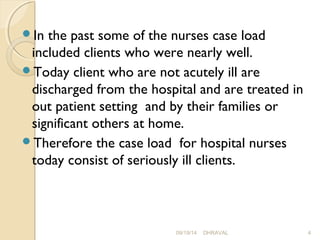 In the past some of the nurses case load 
included clients who were nearly well. 
Today client who are not acutely ill are 
discharged from the hospital and are treated in 
out patient setting and by their families or 
significant others at home. 
Therefore the case load for hospital nurses 
today consist of seriously ill clients. 
09/19/14 DHRAVAL 4 
 