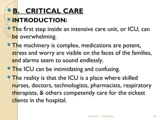 B. CRITICAL CARE 
INTRODUCTION: 
The first step inside an intensive care unit, or ICU, can 
be overwhelming. 
The machinery is complex, medications are potent, 
stress and worry are visible on the faces of the families, 
and alarms seem to sound endlessly. 
The ICU can be intimidating and confusing. 
The reality is that the ICU is a place where skilled 
nurses, doctors, technologists, pharmacists, respiratory 
therapists, & others competently care for the sickest 
clients in the hospital. 
09/19/14 DHRAVAL 40 
 