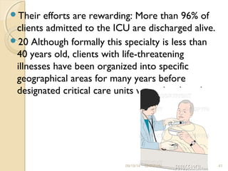 Their efforts are rewarding: More than 96% of 
clients admitted to the ICU are discharged alive. 
20 Although formally this specialty is less than 
40 years old, clients with life-threatening 
illnesses have been organized into specific 
geographical areas for many years before 
designated critical care units were developed. 
09/19/14 DHRAVAL 41 
 