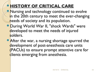 HISTORY OF CRITICAL CARE 
Nursing and technology continued to evolve 
in the 20th century to meet the ever-changing 
needs of society and its population. 
During World War II, "shock Wards" were 
developed to meet the needs of injured 
solders. 
After the war, a nursing shortage spurred the 
development of post-anesthesia care units 
(PACUs) to ensure prompt attentive care for 
clients emerging from anesthesia. 
09/19/14 DHRAVAL 44 
 