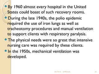 By 1960 almost every hospital in the United 
States could boast of such recovery rooms. 
During the late 1940s, the polio epidemic 
required the use of iron lungs as well as 
tracheotomy procedures and manual ventilation 
to support clients with respiratory paralysis. 
The physical needs were so great that intensive 
nursing care was required by these clients. 
In the 1950s, mechanical ventilation was 
developed. 
09/19/14 DHRAVAL 45 
 