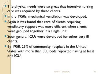 The physical needs were so great that intensive nursing 
care was required by these clients. 
In the 1950s, mechanical ventilation was developed. 
Again it was found that care of clients requiring 
ventilatory support was more efficient when clients 
were grouped together in a single unit. 
Soon general ICUs were developed for other very ill 
clients. 
By 1958, 25% of community hospitals in the United 
States with more than 300 beds reported having at least 
one ICU. 
09/19/14 DHRAVAL 46 
 