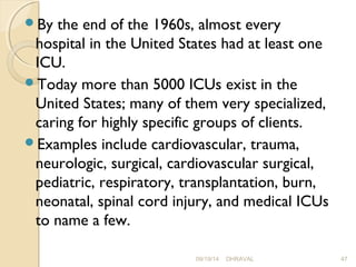 By the end of the 1960s, almost every 
hospital in the United States had at least one 
ICU. 
Today more than 5000 ICUs exist in the 
United States; many of them very specialized, 
caring for highly specific groups of clients. 
Examples include cardiovascular, trauma, 
neurologic, surgical, cardiovascular surgical, 
pediatric, respiratory, transplantation, burn, 
neonatal, spinal cord injury, and medical ICUs 
to name a few. 
09/19/14 DHRAVAL 47 
 