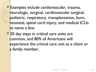 Examples include cardiovascular, trauma, 
neurologic, surgical, cardiovascular surgical, 
pediatric, respiratory, transplantation, burn, 
neonatal, spinal cord injury, and medical ICUs 
to name a few. 
20 day stays in critical care units are 
common, and 80% of Americans will 
experience the critical care unit as a client or 
a family member. 
09/19/14 DHRAVAL 48 
 