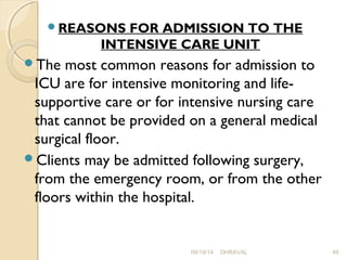 REASONS FOR ADMISSION TO THE 
INTENSIVE CARE UNIT 
The most common reasons for admission to 
ICU are for intensive monitoring and life-supportive 
care or for intensive nursing care 
that cannot be provided on a general medical 
surgical floor. 
Clients may be admitted following surgery, 
from the emergency room, or from the other 
floors within the hospital. 
09/19/14 DHRAVAL 49 
 