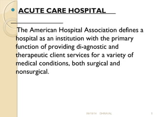  ACUTE CARE HOSPITAL 
The American Hospital Association defines a 
hospital as an institution with the primary 
function of providing di­agnostic 
and 
therapeutic client services for a variety of 
medical conditions, both surgical and 
nonsurgical. 
09/19/14 DHRAVAL 5 
 