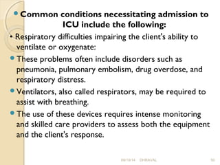 Common conditions necessitating admission to 
ICU include the following: 
• Respiratory difficulties impairing the client's ability to 
ventilate or oxygenate: 
These problems often include disorders such as 
pneumonia, pulmonary embolism, drug overdose, and 
respiratory distress. 
Ventilators, also called respirators, may be required to 
assist with breathing. 
The use of these devices requires intense monitoring 
and skilled care providers to assess both the equipment 
and the client's response. 
09/19/14 DHRAVAL 50 
 