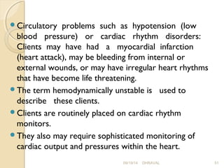 Circulatory problems such as hypotension (low 
blood pressure) or cardiac rhythm disorders: 
Clients may have had a myocardial infarction 
(heart attack), may be bleeding from internal or 
external wounds, or may have irregular heart rhythms 
that have become life threatening. 
The term hemodynamically unstable is used to 
describe these clients. 
Clients are routinely placed on cardiac rhythm 
monitors. 
They also may require sophisticated monitoring of 
cardiac output and pressures within the heart. 
09/19/14 DHRAVAL 51 
 