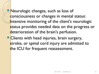 Neurologic changes, such as loss of 
consciousness or changes in mental status: 
Intensive monitoring of the client's neurologic 
status provides needed data on the progress or 
deterioration of the brain's perfusion. 
Clients with head injuries, brain surgery, 
stroke, or spinal cord injury are admitted to 
the ICU for frequent reassessment. 
09/19/14 DHRAVAL 52 
 
