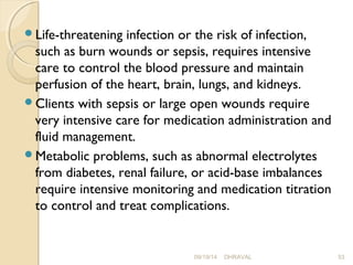 Life-threatening infection or the risk of infection, 
such as burn wounds or sepsis, requires intensive 
care to control the blood pressure and maintain 
perfusion of the heart, brain, lungs, and kidneys. 
Clients with sepsis or large open wounds require 
very intensive care for medication administration and 
fluid management. 
Metabolic problems, such as abnormal electrolytes 
from diabetes, renal failure, or acid-base imbalances 
require intensive monitoring and medication titration 
to control and treat complications. 
09/19/14 DHRAVAL 53 
 