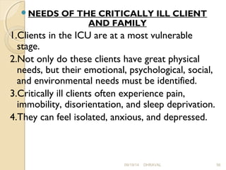 NEEDS OF THE CRITICALLY ILL CLIENT 
AND FAMILY 
1.Clients in the ICU are at a most vulnerable 
stage. 
2.Not only do these clients have great physical 
needs, but their emotional, psychological, social, 
and environmental needs must be identified. 
3.Critically ill clients often experience pain, 
immobility, disorientation, and sleep deprivation. 
4.They can feel isolated, anxious, and depressed. 
09/19/14 DHRAVAL 56 
 