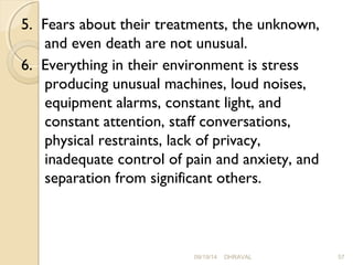 5. Fears about their treatments, the unknown, 
and even death are not unusual. 
6. Everything in their environment is stress 
producing unusual machines, loud noises, 
equipment alarms, constant light, and 
constant attention, staff conversations, 
physical restraints, lack of privacy, 
inadequate control of pain and anxiety, and 
separation from significant others. 
09/19/14 DHRAVAL 57 
 