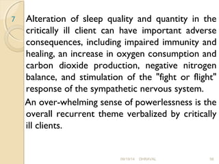 7 Alteration of sleep quality and quantity in the 
critically ill client can have important adverse 
consequences, including impaired immunity and 
healing, an increase in oxygen consumption and 
carbon dioxide production, negative nitrogen 
balance, and stimulation of the "fight or flight" 
response of the sympathetic nervous system. 
An over­whelming 
sense of powerlessness is the 
overall recurrent theme verbalized by critically 
ill clients. 
09/19/14 DHRAVAL 58 
 