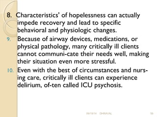 8. Characteristics' of hopelessness can actually 
impede recovery and lead to specific 
behavioral and physiologic changes. 
9. Because of airway devices, medications, or 
physical pathology, many critically ill clients 
cannot communi­cate 
their needs well, making 
their situation even more stressful. 
10. Even with the best of circumstances and nurs­ing 
care, critically ill clients can experience 
delirium, of­ten 
called ICU psychosis. 
09/19/14 DHRAVAL 59 
 