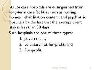 Acute care hospitals are distinguished from 
long-term care facilities such as nursing 
homes, rehabilitation centers, and psychiatric 
hospitals by the fact that the average client 
stay is less than 30 days. 
Such hospitals are one of three types: 
1. government, 
2. voluntary/not-for-profit, and 
3. For-profit. 
09/19/14 DHRAVAL 6 
 