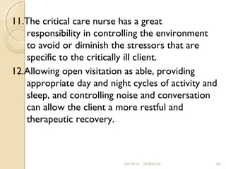 11.The critical care nurse has a great 
responsibility in controlling the environment 
to avoid or diminish the stressors that are 
specific to the critically ill client. 
12.Allowing open visitation as able, providing 
appropriate day and night cycles of activity and 
sleep, and controlling noise and conversation 
can allow the client a more restful and 
therapeutic recovery. 
09/19/14 DHRAVAL 60 
 