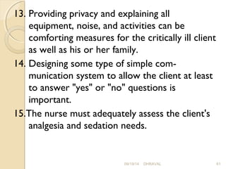 13. Providing privacy and explaining all 
equipment, noise, and activities can be 
comforting measures for the critically ill client 
as well as his or her family. 
14. Designing some type of simple com­munication 
system to allow the client at least 
to answer "yes" or "no" questions is 
important. 
15.The nurse must adequately assess the client's 
analgesia and sedation needs. 
09/19/14 DHRAVAL 61 
 