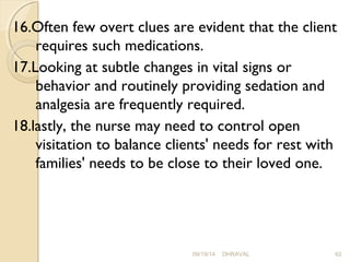 16.Often few overt clues are evident that the client 
requires such medications. 
17.Looking at subtle changes in vital signs or 
behavior and routinely providing sedation and 
analgesia are frequently required. 
18.lastly, the nurse may need to control open 
visitation to balance clients' needs for rest with 
families' needs to be close to their loved one. 
09/19/14 DHRAVAL 62 
 