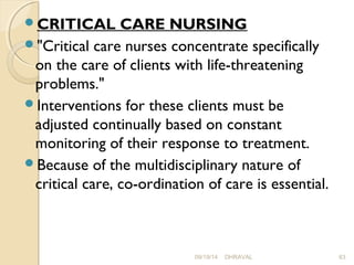 CRITICAL CARE NURSING 
"Critical care nurses concentrate specifically 
on the care of clients with life-threatening 
problems." 
Interventions for these clients must be 
adjusted continually based on constant 
monitoring of their response to treatment. 
Because of the multidisciplinary nature of 
critical care, co­ordination 
of care is essential. 
09/19/14 DHRAVAL 63 
 