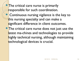 The critical care nurse is primarily 
responsible for such coordination. 
 Continuous nursing vigilance is the key to 
this nursing specialty and can make a 
significant difference in client outcomes. 
The critical care nurse does not just use the 
latest ma­chines 
and technologies to provide 
highly technical nursing, although maintaining 
technological devices is crucial. 
09/19/14 DHRAVAL 64 
 
