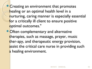 Creating an environment that promotes 
healing or an optimal health level in a 
nurturing, caring manner is especially essential 
for a critically ill client to ensure positive 
optimal outcomes." 
Often complementary and alternative 
therapies, such as massage, prayer, music 
ther­apy, 
and therapeutic energy provision, 
assist the critical care nurse in providing such 
a healing environment. 
09/19/14 DHRAVAL 65 
 