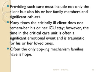 Providing such care must include not only the 
client but also his or her family members and 
significant oth­ers. 
Many times the critically ill client does not 
remem­ber 
his or her ICU stay; however, the 
time in the critical care unit is often a 
significant emotional event and is traumatic 
for his or her loved ones. 
Often the only cop­ing 
mechanism families 
have is hope. 
09/19/14 DHRAVAL 66 
 