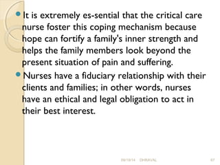 It is extremely es­sential 
that the critical care 
nurse foster this coping mechanism because 
hope can fortify a family's inner strength and 
helps the family members look beyond the 
present situation of pain and suffering. 
Nurses have a fiduciary relationship with their 
clients and families; in other words, nurses 
have an ethical and legal obligation to act in 
their best interest. 
09/19/14 DHRAVAL 67 
 