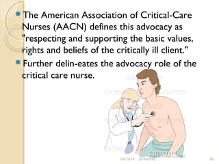 The American Association of Critical-Care 
Nurses (AACN) defines this advocacy as 
"respecting and supporting the basic values, 
rights and beliefs of the critically ill client." 
Further delin­eates 
the advocacy role of the 
critical care nurse. 
09/19/14 DHRAVAL 68 
 