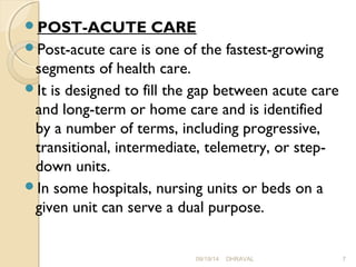 POST-ACUTE CARE 
Post-acute care is one of the fastest-growing 
segments of health care. 
It is designed to fill the gap between acute care 
and long-term or home care and is identified 
by a number of terms, including progressive, 
transitional, intermediate, telemetry, or step-down 
units. 
In some hospitals, nursing units or beds on a 
given unit can serve a dual purpose. 
09/19/14 DHRAVAL 7 
 