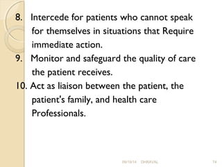 8. Intercede for patients who cannot speak 
for themselves in situations that Require 
immediate action. 
9. Monitor and safeguard the quality of care 
the patient receives. 
10. Act as liaison between the patient, the 
patient's family, and health care 
Professionals. 
09/19/14 DHRAVAL 74 
 