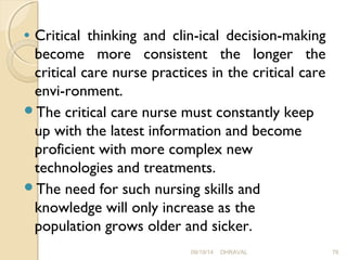 · Critical thinking and clin­ical 
decision-making 
become more consistent the longer the 
critical care nurse practices in the critical care 
envi­ronment. 
The critical care nurse must constantly keep 
up with the latest information and become 
proficient with more complex new 
technologies and treatments. 
The need for such nursing skills and 
knowledge will only increase as the 
population grows older and sicker. 
09/19/14 DHRAVAL 76 
 