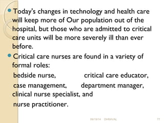 Today's changes in technology and health care 
will keep more of Our population out of the 
hospital, but those who are admitted to critical 
care units will be more severely ill than ever 
before. 
Critical care nurses are found in a variety of 
formal roles: 
bedside nurse, critical care educator, 
case management, department manager, 
clinical nurse specialist, and 
nurse practitioner. 
09/19/14 DHRAVAL 77 
 